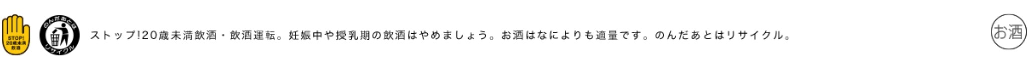ストップ！20歳未満飲酒・飲酒運転。お酒はなによりも適量です。妊娠中や授乳期の飲酒はやめましょう。のんだあとはリサイクル。